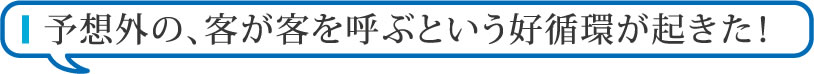  予想外の、客が客を呼ぶという好循環が起きた！