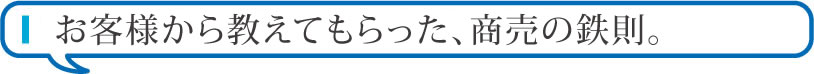 お客様から教えてもらった、商売の鉄則。