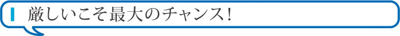 厳しいこそ最大のチャンス！